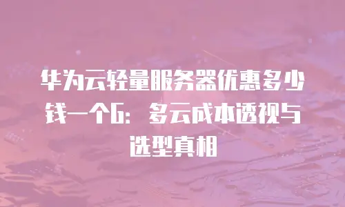 华为云轻量服务器优惠多少钱一个G：多云成本透视与选型真相