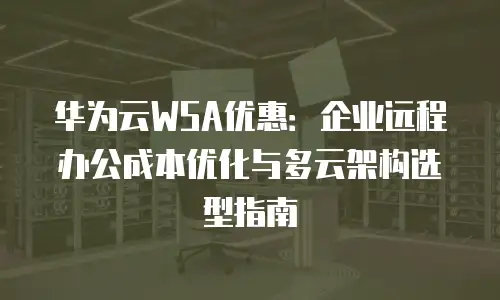 华为云WSA优惠：企业远程办公成本优化与多云架构选型指南
