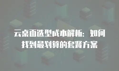 云桌面选型成本解析：如何找到最划算的套餐方案