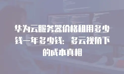 华为云服务器价格租用多少钱一年多少钱：多云视角下的成本真相