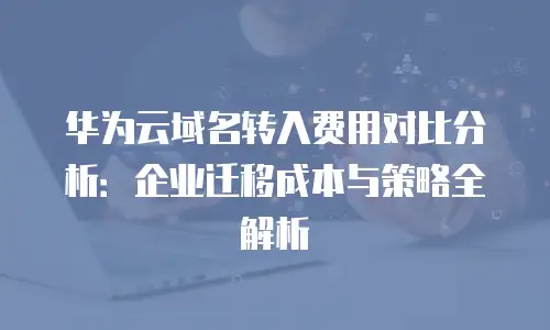 华为云域名转入费用对比分析：企业迁移成本与策略全解析