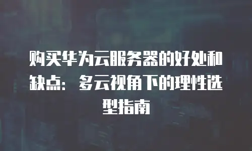 购买华为云服务器的好处和缺点：多云视角下的理性选型指南