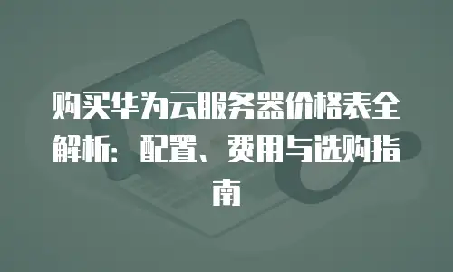 购买华为云服务器价格表全解析：配置、费用与选购指南