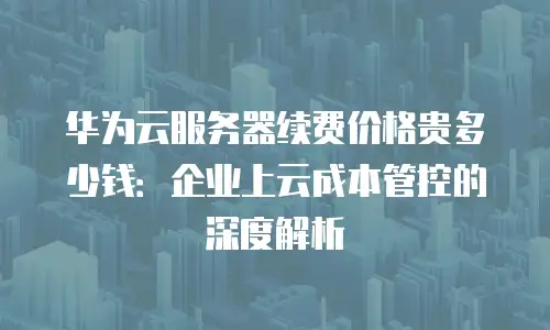 华为云服务器续费价格贵多少钱：企业上云成本管控的深度解析