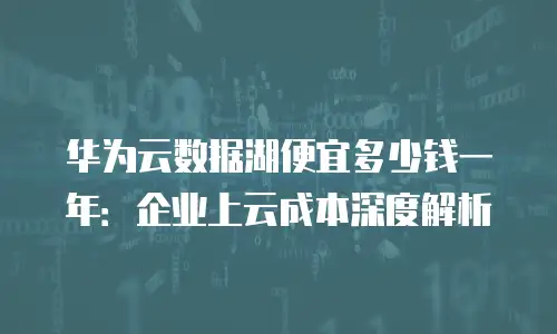 华为云数据湖便宜多少钱一年：企业上云成本深度解析