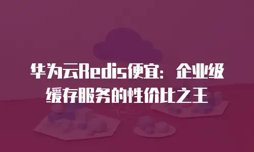 华为云Redis便宜：企业级缓存服务的性价比之王