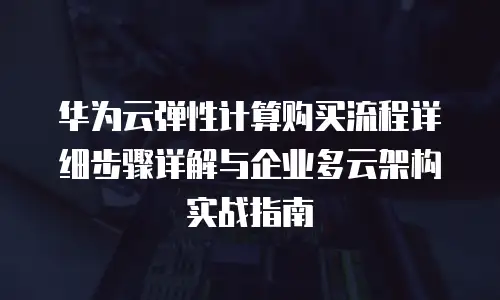 华为云弹性计算购买流程详细步骤详解与企业多云架构实战指南