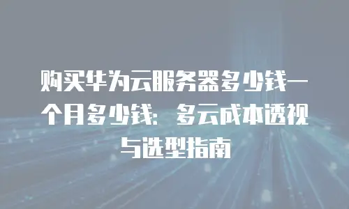 购买华为云服务器多少钱一个月多少钱：多云成本透视与选型指南