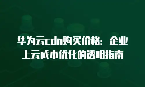 华为云cdn购买价格：企业上云成本优化的透明指南