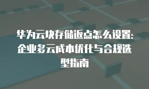 华为云块存储返点怎么设置：企业多云成本优化与合规选型指南