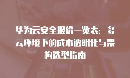 华为云安全报价一览表：多云环境下的成本透明化与架构选型指南
