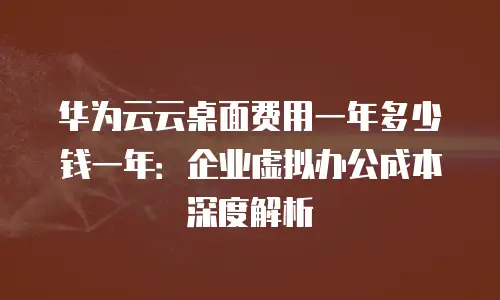 华为云云桌面费用一年多少钱一年：企业虚拟办公成本深度解析