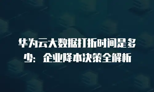 华为云大数据打折时间是多少：企业降本决策全解析