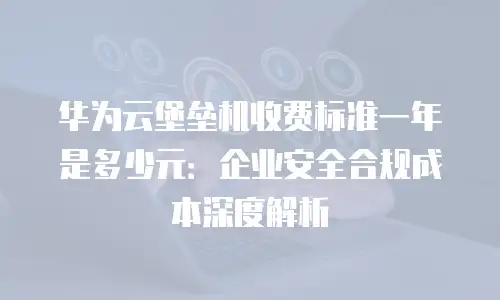 华为云堡垒机收费标准一年是多少元：企业安全合规成本深度解析