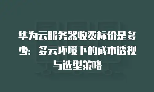华为云服务器收费标价是多少：多云环境下的成本透视与选型策略
