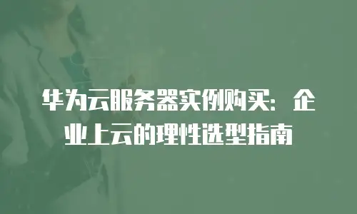 华为云服务器实例购买：企业上云的理性选型指南