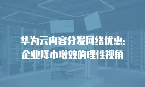 华为云内容分发网络优惠：企业降本增效的理性视角