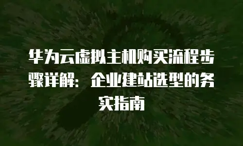 华为云虚拟主机购买流程步骤详解：企业建站选型的务实指南