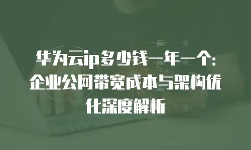 华为云ip多少钱一年一个：企业公网带宽成本与架构优化深度解析