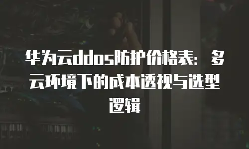 华为云ddos防护价格表：多云环境下的成本透视与选型逻辑