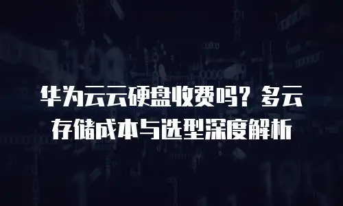 华为云云硬盘收费吗？多云存储成本与选型深度解析
