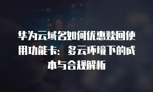 华为云域名如何优惠赎回使用功能卡：多云环境下的成本与合规解析