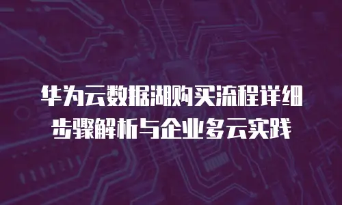 华为云数据湖购买流程详细步骤解析与企业多云实践