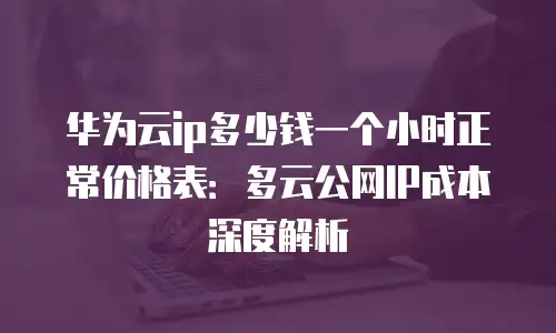 华为云ip多少钱一个小时正常价格表：多云公网IP成本深度解析