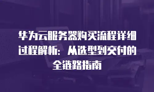华为云服务器购买流程详细过程解析：从选型到交付的全链路指南