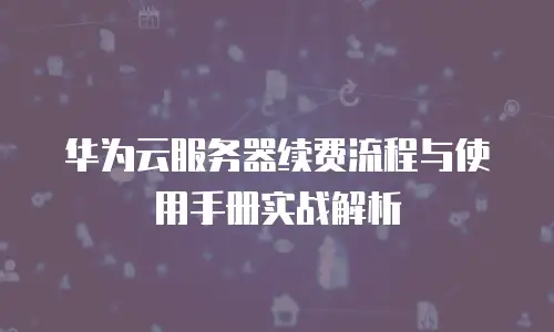 华为云服务器续费流程与使用手册实战解析