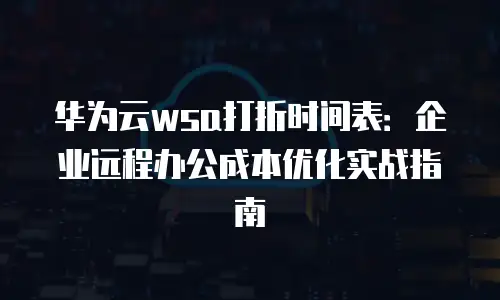华为云wsa打折时间表：企业远程办公成本优化实战指南