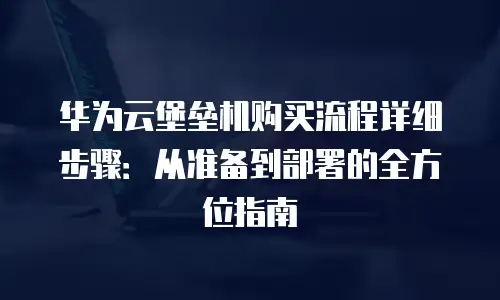 华为云堡垒机购买流程详细步骤：从准备到部署的全方位指南
