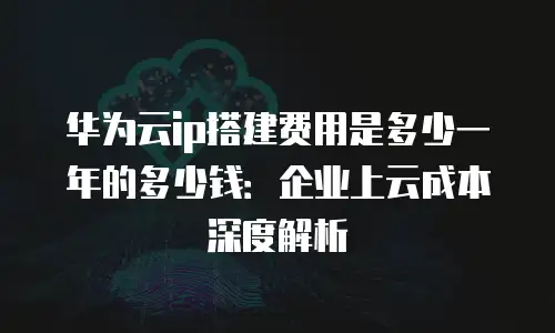 华为云ip搭建费用是多少一年的多少钱：企业上云成本深度解析