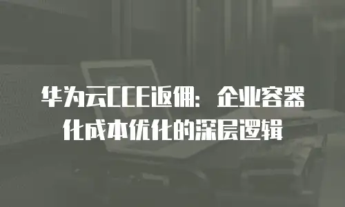华为云CCE返佣：企业容器化成本优化的深层逻辑