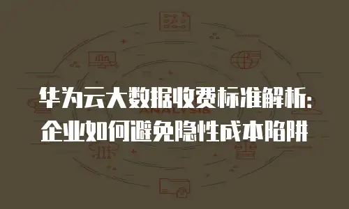 华为云大数据收费标准解析：企业如何避免隐性成本陷阱