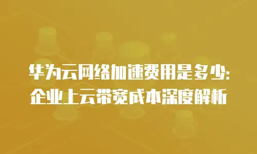 华为云网络加速费用是多少：企业上云带宽成本深度解析