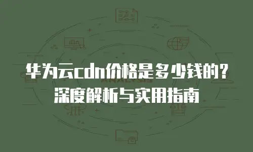 华为云cdn价格是多少钱的？深度解析与实用指南