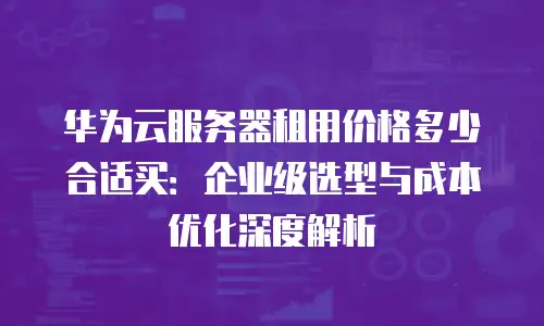 华为云服务器租用价格多少合适买：企业级选型与成本优化深度解析