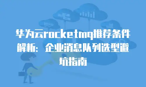 华为云rocketmq推荐条件解析：企业消息队列选型避坑指南