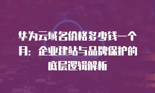 华为云域名价格多少钱一个月：企业建站与品牌保护的底层逻辑解析