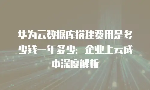 华为云数据库搭建费用是多少钱一年多少：企业上云成本深度解析