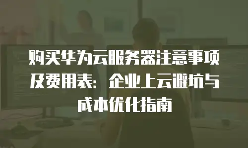 购买华为云服务器注意事项及费用表：企业上云避坑与成本优化指南