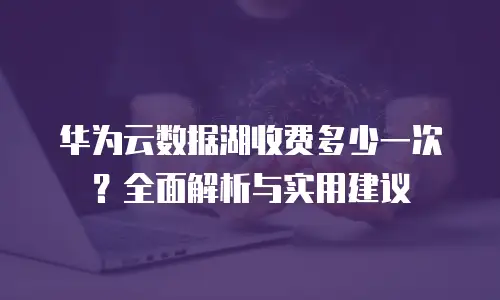 华为云数据湖收费多少一次？全面解析与实用建议