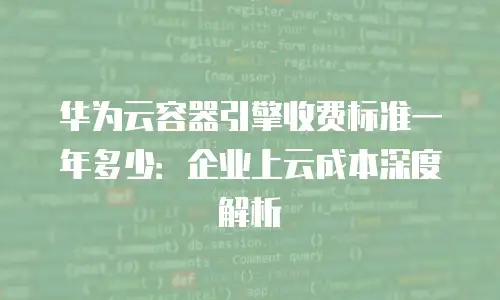 华为云容器引擎收费标准一年多少：企业上云成本深度解析
