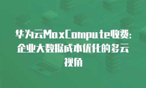 华为云MaxCompute收费：企业大数据成本优化的多云视角