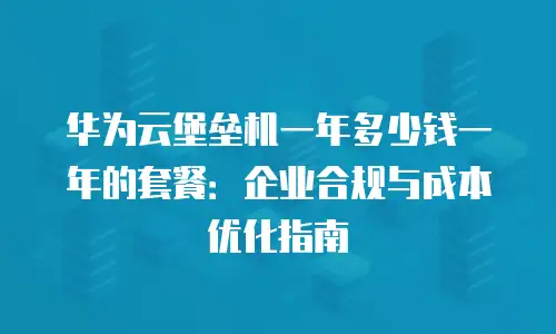 华为云堡垒机一年多少钱一年的套餐：企业合规与成本优化指南