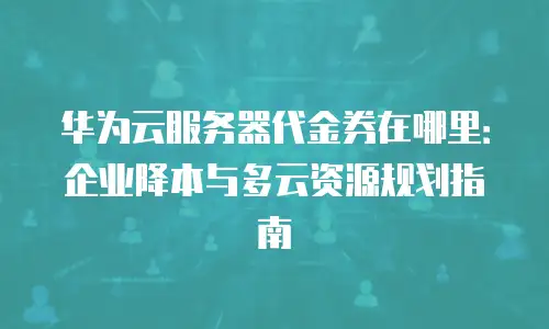 华为云服务器代金券在哪里：企业降本与多云资源规划指南