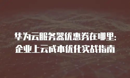 华为云服务器优惠券在哪里：企业上云成本优化实战指南