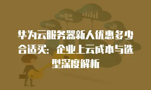 华为云服务器新人优惠多少合适买：企业上云成本与选型深度解析