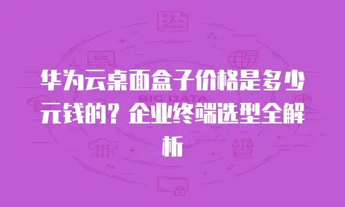 华为云桌面盒子价格是多少元钱的？企业终端选型全解析